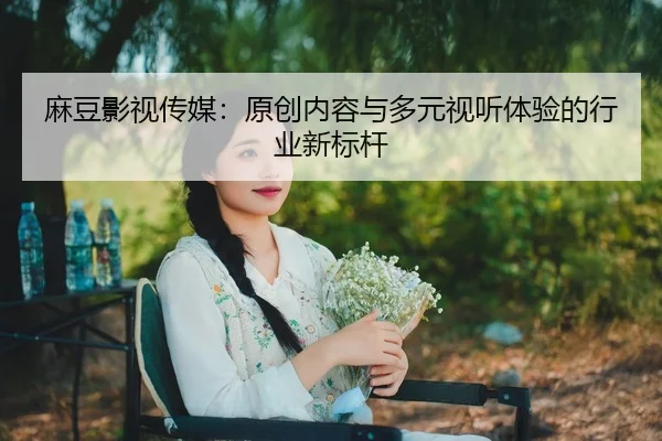 麻豆影视传媒：原创内容与多元视听体验的行业新标杆