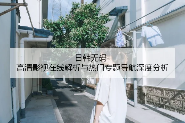 日韩无码-高清影视在线解析与热门专题导航深度分析