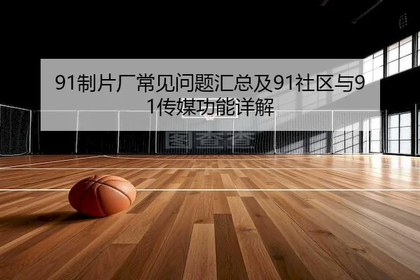 91制片厂常见问题汇总及91社区与91传媒功能详解